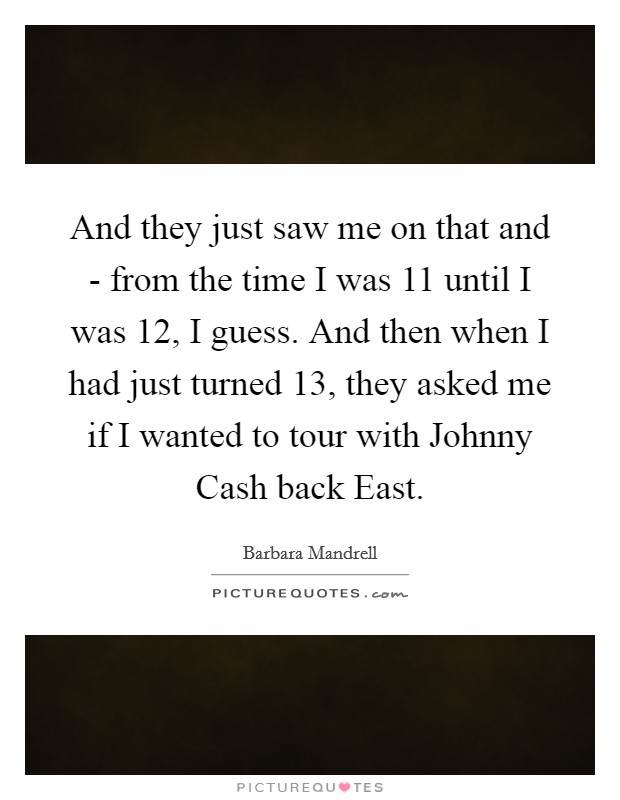 And they just saw me on that and - from the time I was 11 until I was 12, I guess. And then when I had just turned 13, they asked me if I wanted to tour with Johnny Cash back East Picture Quote #1