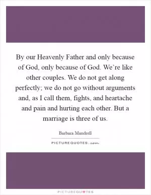 By our Heavenly Father and only because of God, only because of God. We’re like other couples. We do not get along perfectly; we do not go without arguments and, as I call them, fights, and heartache and pain and hurting each other. But a marriage is three of us Picture Quote #1