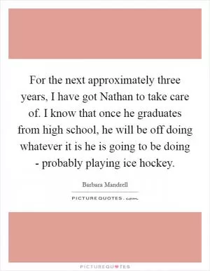 For the next approximately three years, I have got Nathan to take care of. I know that once he graduates from high school, he will be off doing whatever it is he is going to be doing - probably playing ice hockey Picture Quote #1