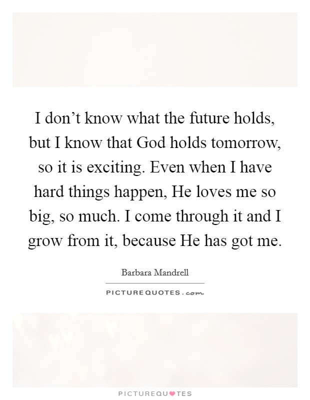 I don't know what the future holds, but I know that God holds tomorrow, so it is exciting. Even when I have hard things happen, He loves me so big, so much. I come through it and I grow from it, because He has got me Picture Quote #1