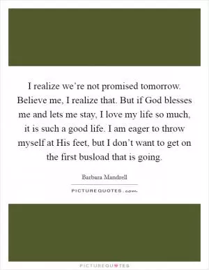I realize we’re not promised tomorrow. Believe me, I realize that. But if God blesses me and lets me stay, I love my life so much, it is such a good life. I am eager to throw myself at His feet, but I don’t want to get on the first busload that is going Picture Quote #1