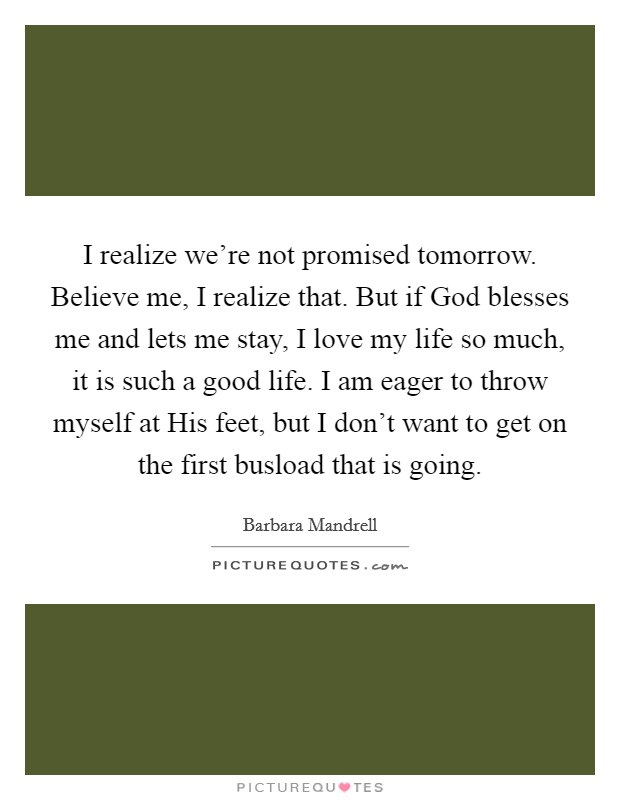 I realize we're not promised tomorrow. Believe me, I realize that. But if God blesses me and lets me stay, I love my life so much, it is such a good life. I am eager to throw myself at His feet, but I don't want to get on the first busload that is going Picture Quote #1