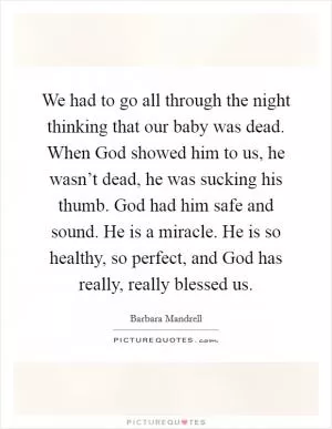 We had to go all through the night thinking that our baby was dead. When God showed him to us, he wasn’t dead, he was sucking his thumb. God had him safe and sound. He is a miracle. He is so healthy, so perfect, and God has really, really blessed us Picture Quote #1