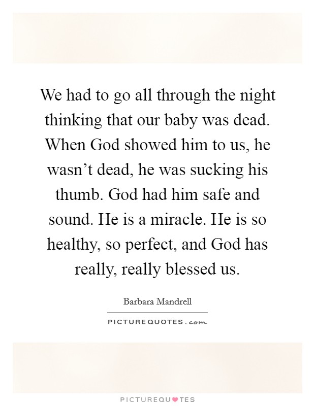 We had to go all through the night thinking that our baby was dead. When God showed him to us, he wasn't dead, he was sucking his thumb. God had him safe and sound. He is a miracle. He is so healthy, so perfect, and God has really, really blessed us Picture Quote #1
