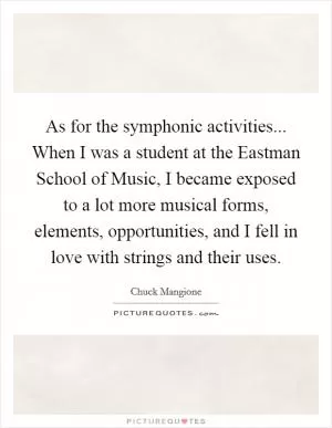 As for the symphonic activities... When I was a student at the Eastman School of Music, I became exposed to a lot more musical forms, elements, opportunities, and I fell in love with strings and their uses Picture Quote #1