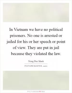 In Vietnam we have no political prisoners. No one is arrested or jailed for his or her speech or point of view. They are put in jail because they violated the law Picture Quote #1