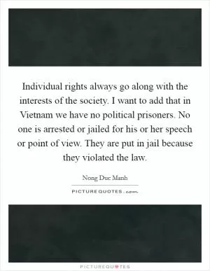 Individual rights always go along with the interests of the society. I want to add that in Vietnam we have no political prisoners. No one is arrested or jailed for his or her speech or point of view. They are put in jail because they violated the law Picture Quote #1
