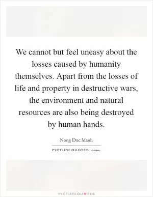 We cannot but feel uneasy about the losses caused by humanity themselves. Apart from the losses of life and property in destructive wars, the environment and natural resources are also being destroyed by human hands Picture Quote #1