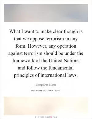What I want to make clear though is that we oppose terrorism in any form. However, any operation against terrorism should be under the framework of the United Nations and follow the fundamental principles of international laws Picture Quote #1