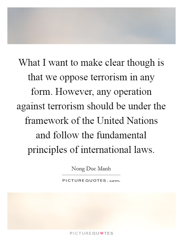 What I want to make clear though is that we oppose terrorism in any form. However, any operation against terrorism should be under the framework of the United Nations and follow the fundamental principles of international laws Picture Quote #1
