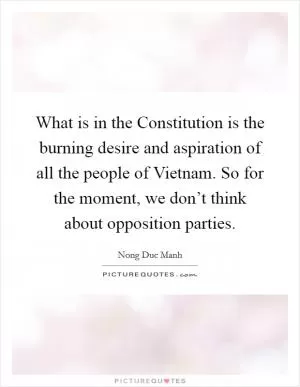 What is in the Constitution is the burning desire and aspiration of all the people of Vietnam. So for the moment, we don’t think about opposition parties Picture Quote #1