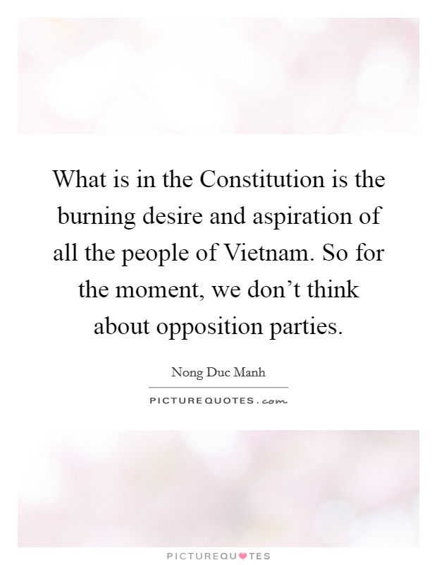 What is in the Constitution is the burning desire and aspiration of all the people of Vietnam. So for the moment, we don't think about opposition parties Picture Quote #1