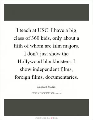 I teach at USC. I have a big class of 360 kids, only about a fifth of whom are film majors. I don’t just show the Hollywood blockbusters. I show independent films, foreign films, documentaries Picture Quote #1