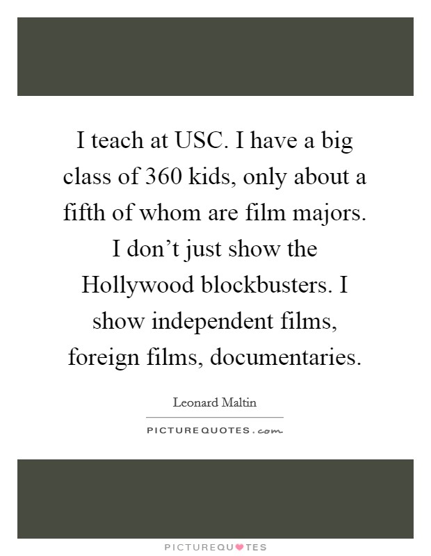 I teach at USC. I have a big class of 360 kids, only about a fifth of whom are film majors. I don't just show the Hollywood blockbusters. I show independent films, foreign films, documentaries Picture Quote #1