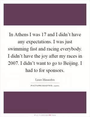 In Athens I was 17 and I didn’t have any expectations. I was just swimming fast and racing everybody. I didn’t have the joy after my races in 2007. I didn’t want to go to Beijing. I had to for sponsors Picture Quote #1