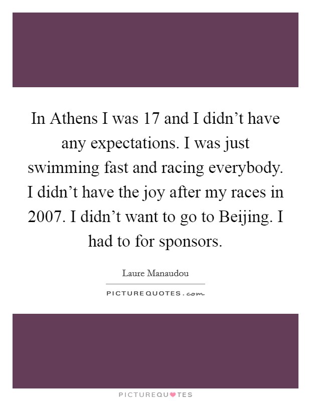 In Athens I was 17 and I didn't have any expectations. I was just swimming fast and racing everybody. I didn't have the joy after my races in 2007. I didn't want to go to Beijing. I had to for sponsors Picture Quote #1