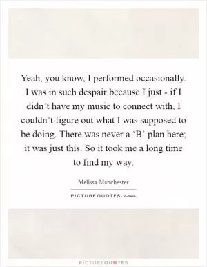 Yeah, you know, I performed occasionally. I was in such despair because I just - if I didn’t have my music to connect with, I couldn’t figure out what I was supposed to be doing. There was never a ‘B’ plan here; it was just this. So it took me a long time to find my way Picture Quote #1