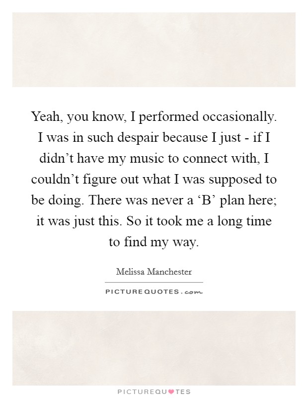 Yeah, you know, I performed occasionally. I was in such despair because I just - if I didn't have my music to connect with, I couldn't figure out what I was supposed to be doing. There was never a ‘B' plan here; it was just this. So it took me a long time to find my way Picture Quote #1