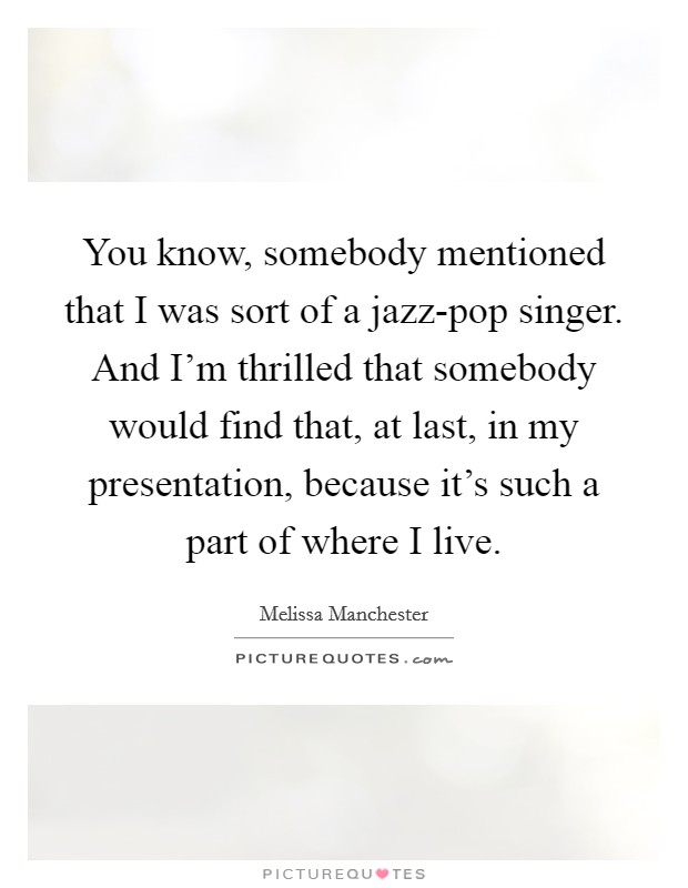 You know, somebody mentioned that I was sort of a jazz-pop singer. And I'm thrilled that somebody would find that, at last, in my presentation, because it's such a part of where I live Picture Quote #1