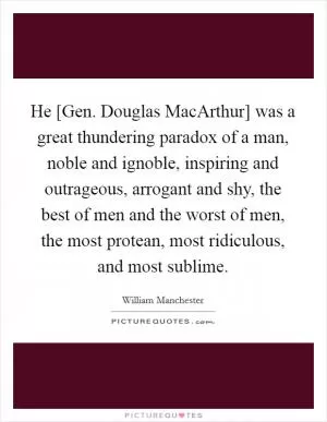 He [Gen. Douglas MacArthur] was a great thundering paradox of a man, noble and ignoble, inspiring and outrageous, arrogant and shy, the best of men and the worst of men, the most protean, most ridiculous, and most sublime Picture Quote #1