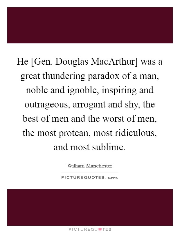 He [Gen. Douglas MacArthur] was a great thundering paradox of a man, noble and ignoble, inspiring and outrageous, arrogant and shy, the best of men and the worst of men, the most protean, most ridiculous, and most sublime Picture Quote #1