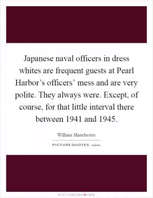 Japanese naval officers in dress whites are frequent guests at Pearl Harbor’s officers’ mess and are very polite. They always were. Except, of course, for that little interval there between 1941 and 1945 Picture Quote #1