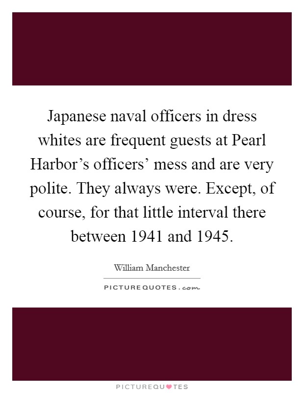 Japanese naval officers in dress whites are frequent guests at Pearl Harbor's officers' mess and are very polite. They always were. Except, of course, for that little interval there between 1941 and 1945 Picture Quote #1