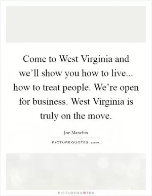 Come to West Virginia and we’ll show you how to live... how to treat people. We’re open for business. West Virginia is truly on the move Picture Quote #1
