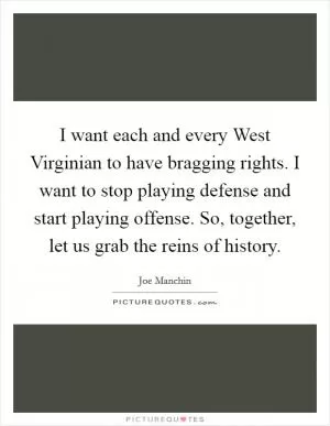 I want each and every West Virginian to have bragging rights. I want to stop playing defense and start playing offense. So, together, let us grab the reins of history Picture Quote #1