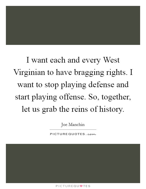I want each and every West Virginian to have bragging rights. I want to stop playing defense and start playing offense. So, together, let us grab the reins of history Picture Quote #1