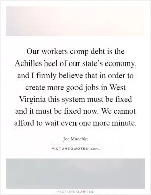 Our workers comp debt is the Achilles heel of our state’s economy, and I firmly believe that in order to create more good jobs in West Virginia this system must be fixed and it must be fixed now. We cannot afford to wait even one more minute Picture Quote #1