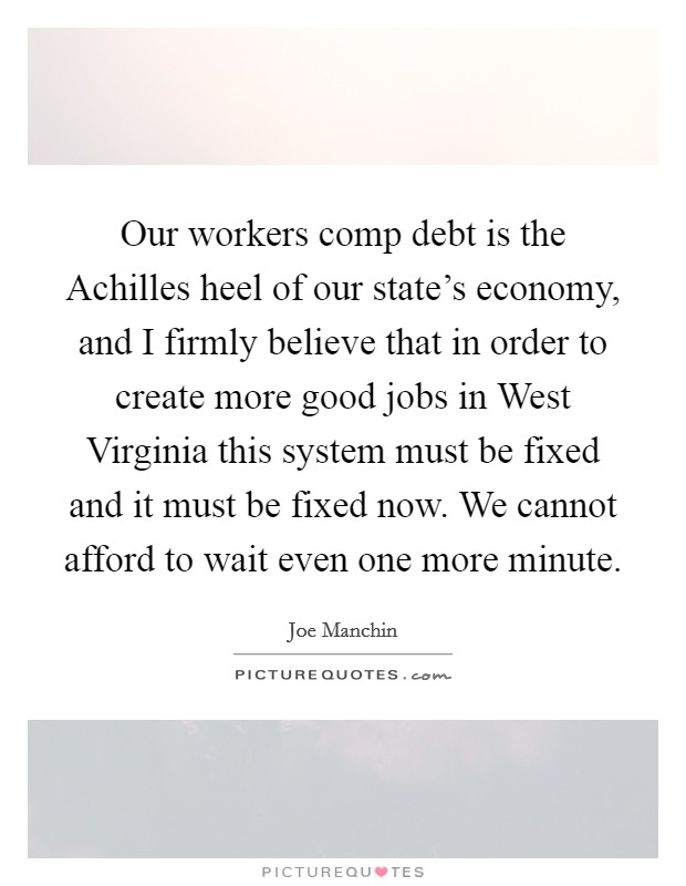 Our workers comp debt is the Achilles heel of our state's economy, and I firmly believe that in order to create more good jobs in West Virginia this system must be fixed and it must be fixed now. We cannot afford to wait even one more minute Picture Quote #1