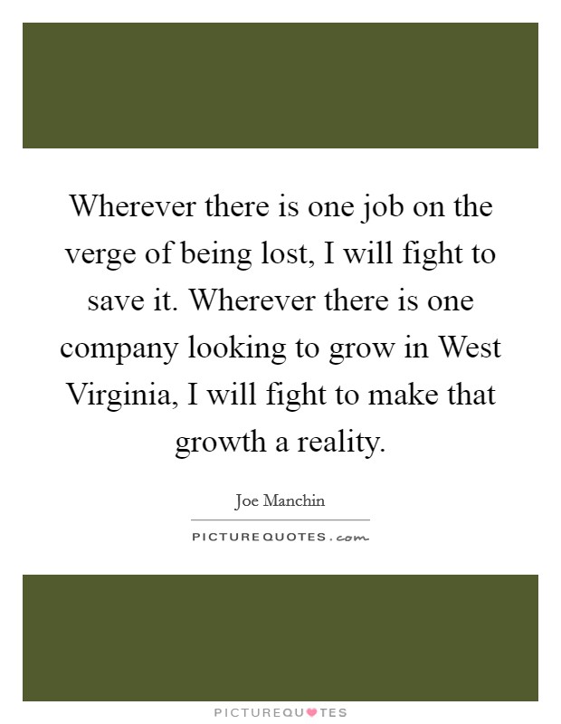Wherever there is one job on the verge of being lost, I will fight to save it. Wherever there is one company looking to grow in West Virginia, I will fight to make that growth a reality Picture Quote #1