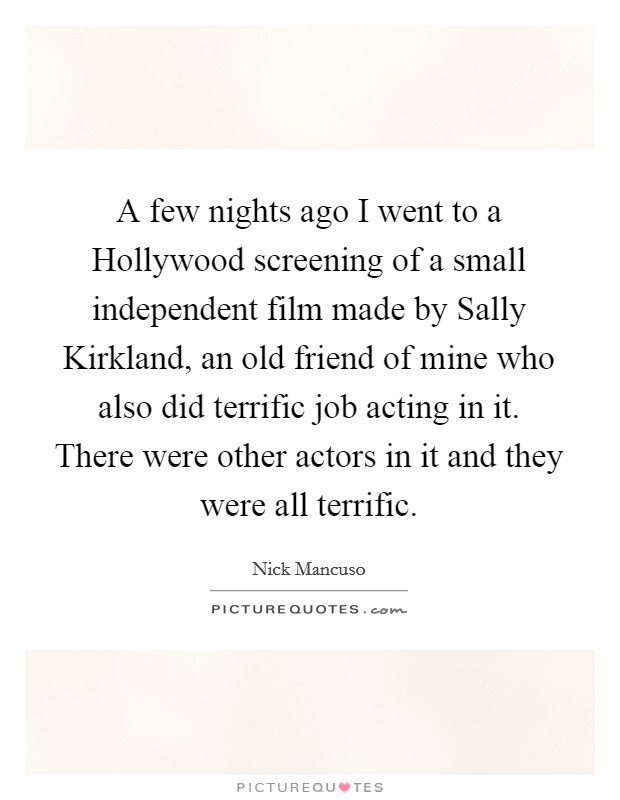 A few nights ago I went to a Hollywood screening of a small independent film made by Sally Kirkland, an old friend of mine who also did terrific job acting in it. There were other actors in it and they were all terrific Picture Quote #1