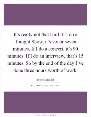 It’s really not that hard. If I do a Tonight Show, it’s six or seven minutes. If I do a concert, it’s 90 minutes. If I do an interview, that’s 15 minutes. So by the end of the day I’ve done three hours worth of work Picture Quote #1