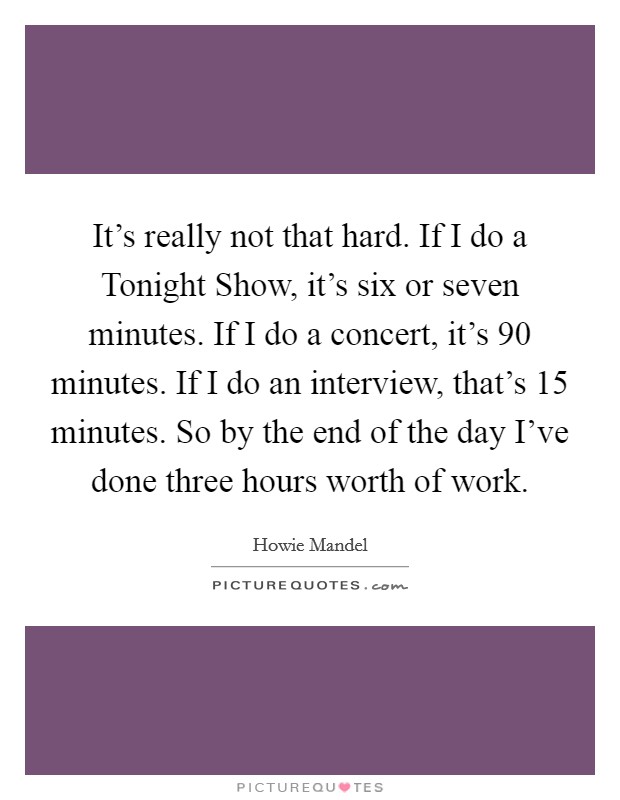 It's really not that hard. If I do a Tonight Show, it's six or seven minutes. If I do a concert, it's 90 minutes. If I do an interview, that's 15 minutes. So by the end of the day I've done three hours worth of work Picture Quote #1