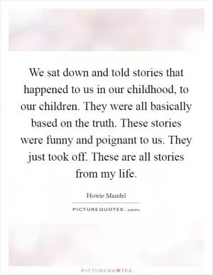 We sat down and told stories that happened to us in our childhood, to our children. They were all basically based on the truth. These stories were funny and poignant to us. They just took off. These are all stories from my life Picture Quote #1