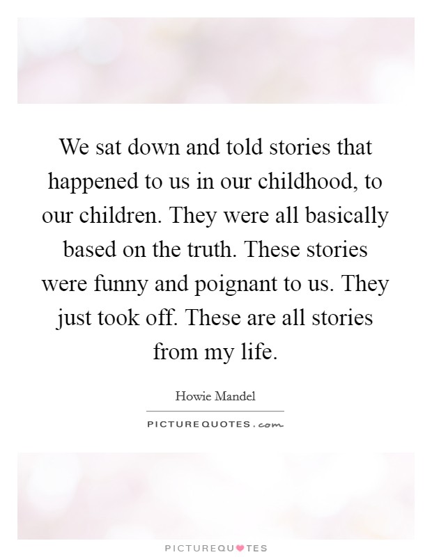 We sat down and told stories that happened to us in our childhood, to our children. They were all basically based on the truth. These stories were funny and poignant to us. They just took off. These are all stories from my life Picture Quote #1