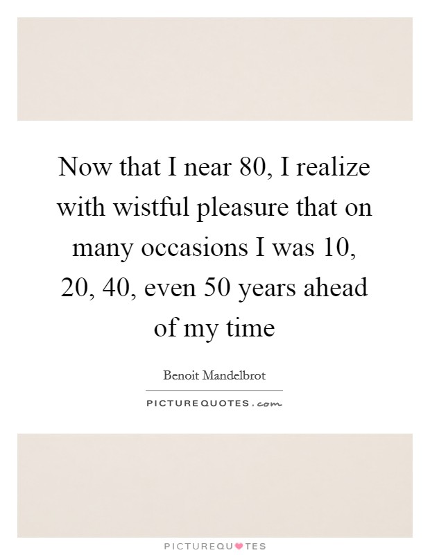 Now that I near 80, I realize with wistful pleasure that on many occasions I was 10, 20, 40, even 50 years ahead of my time Picture Quote #1
