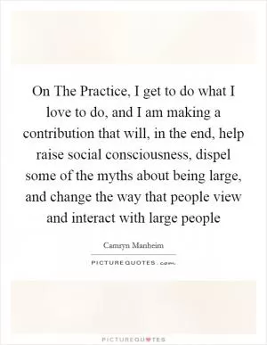 On The Practice, I get to do what I love to do, and I am making a contribution that will, in the end, help raise social consciousness, dispel some of the myths about being large, and change the way that people view and interact with large people Picture Quote #1