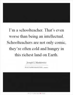 I’m a schoolteacher. That’s even worse than being an intellectual. Schoolteachers are not only comic, they’re often cold and hungry in this richest land on Earth Picture Quote #1