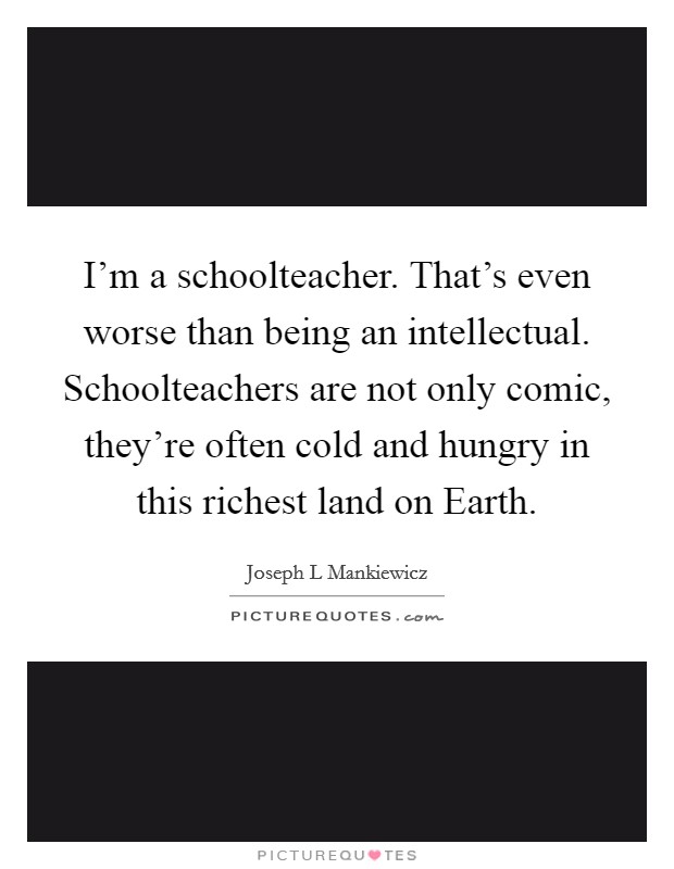 I'm a schoolteacher. That's even worse than being an intellectual. Schoolteachers are not only comic, they're often cold and hungry in this richest land on Earth Picture Quote #1