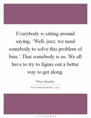 Everybody is sitting around saying, ‘Well, jeez, we need somebody to solve this problem of bias.’ That somebody is us. We all have to try to figure out a better way to get along Picture Quote #1