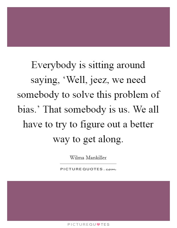 Everybody is sitting around saying, ‘Well, jeez, we need somebody to solve this problem of bias.' That somebody is us. We all have to try to figure out a better way to get along Picture Quote #1