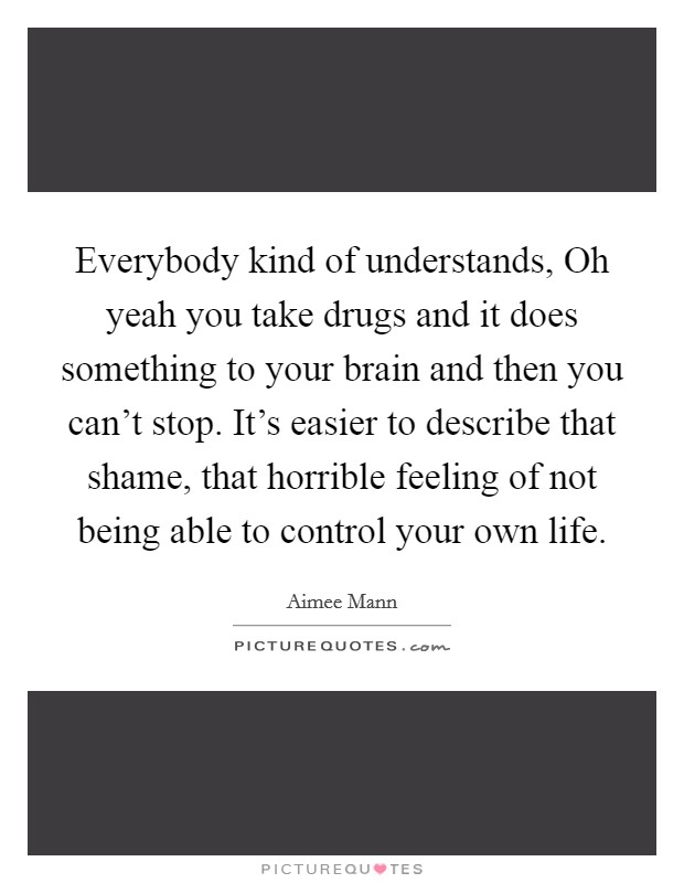 Everybody kind of understands, Oh yeah you take drugs and it does something to your brain and then you can't stop. It's easier to describe that shame, that horrible feeling of not being able to control your own life Picture Quote #1