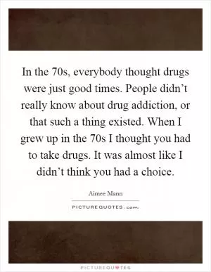 In the  70s, everybody thought drugs were just good times. People didn’t really know about drug addiction, or that such a thing existed. When I grew up in the  70s I thought you had to take drugs. It was almost like I didn’t think you had a choice Picture Quote #1