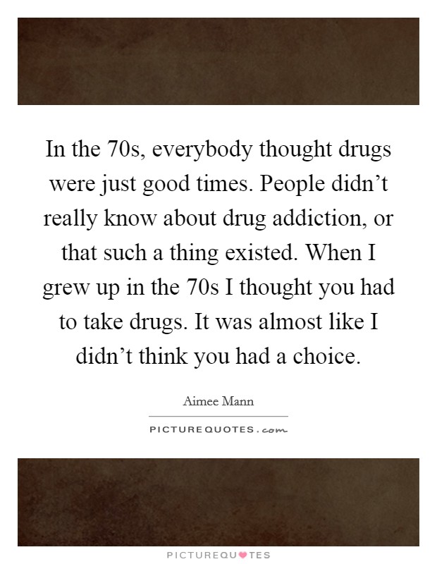 In the  70s, everybody thought drugs were just good times. People didn't really know about drug addiction, or that such a thing existed. When I grew up in the  70s I thought you had to take drugs. It was almost like I didn't think you had a choice Picture Quote #1