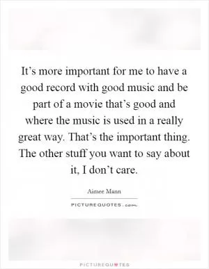 It’s more important for me to have a good record with good music and be part of a movie that’s good and where the music is used in a really great way. That’s the important thing. The other stuff you want to say about it, I don’t care Picture Quote #1