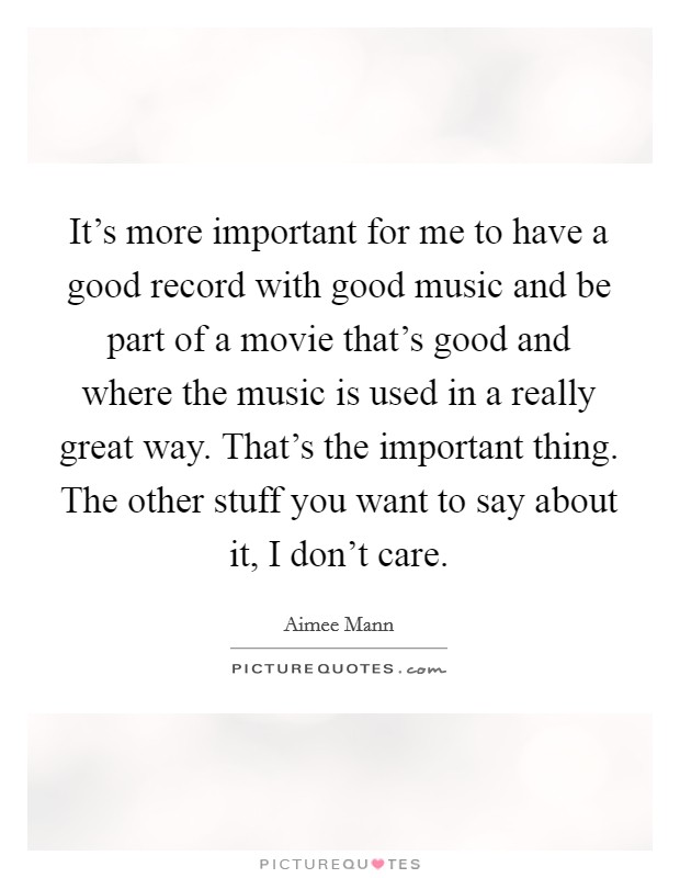 It's more important for me to have a good record with good music and be part of a movie that's good and where the music is used in a really great way. That's the important thing. The other stuff you want to say about it, I don't care Picture Quote #1