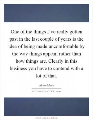 One of the things I’ve really gotten past in the last couple of years is the idea of being made uncomfortable by the way things appear, rather than how things are. Clearly in this business you have to contend with a lot of that Picture Quote #1